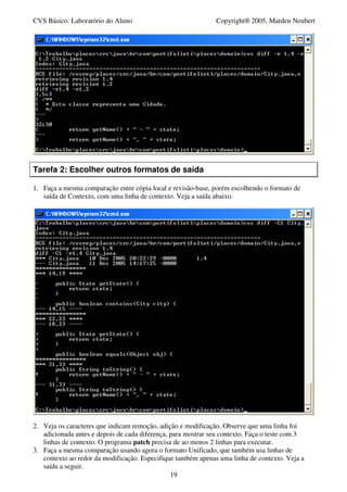 CVS Básico: Laboratório do Aluno                              Copyright® 2005, Marden Neubert




Tarefa 2: Escolher outros formatos de saída

1. Faça a mesma comparação entre cópia local e revisão-base, porém escolhendo o formato de
   saída de Contexto, com uma linha de contexto. Veja a saída abaixo.




2. Veja os caracteres que indicam remoção, adição e modificação. Observe que uma linha foi
   adicionada antes e depois de cada diferença, para mostrar seu contexto. Faça o teste com 3
   linhas de contexto. O programa patch precisa de ao menos 2 linhas para executar.
3. Faça a mesma comparação usando agora o formato Unificado, que também usa linhas de
   contexto ao redor da modificação. Especifique também apenas uma linha de contexto. Veja a
   saída a seguir.
                                                19
 