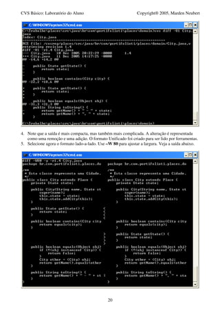 CVS Básico: Laboratório do Aluno                              Copyright® 2005, Marden Neubert




4. Note que a saída é mais compacta, mas também mais complicada. A alteração é representada
   como uma remoção e uma adição. O formato Unificado foi criado para ser lido por ferramentas.
5. Selecione agora o formato lado-a-lado. Use –W 80 para ajustar a largura. Veja a saída abaixo.




                                               20
 