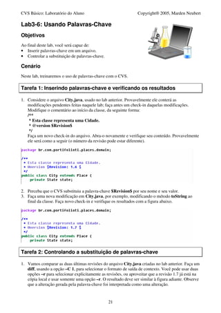 CVS Básico: Laboratório do Aluno                                Copyright® 2005, Marden Neubert

Lab3-6: Usando Palavras-Chave
Objetivos
Ao final deste lab, você será capaz de:
• Inserir palavras-chave em um arquivo.
• Controlar a substituição de palavras-chave.

Cenário
Neste lab, treinaremos o uso de palavras-chave com o CVS.

Tarefa 1: Inserindo palavras-chave e verificando os resultados

1. Considere o arquivo City.java, usado no lab anterior. Provavelmente ele conterá as
   modificações pendentes feitas naquele lab; faça antes um check-in daquelas modificações.
   Modifique o comentário ao início da classe, da seguinte forma:
   /**
    * Esta classe representa uma Cidade.
    * @version $Revision$
    */
   Faça um novo check-in do arquivo. Abra-o novamente e verifique seu conteúdo. Provavelmente
   ele será como a seguir (o número da revisão pode estar diferente).




2. Perceba que o CVS substituiu a palavra-chave $Revision$ por seu nome e seu valor.
3. Faça uma nova modificação em City.java, por exemplo, modificando o método toString ao
   final da classe. Faça novo check-in e verifique os resultados com a figura abaixo.




Tarefa 2: Controlando a substituição de palavras-chave

1. Vamos comparar as duas últimas revisões do arquivo City.java criadas no lab anterior. Faça um
   diff, usando a opção –C 1, para selecionar o formato de saída de contexto. Você pode usar duas
   opções –r para selecionar explicitamente as revisões, ou aproveitar que a revisão 1.7 já está na
   cópia local e usar somente uma opção –r. O resultado deve ser similar à figura adiante. Observe
   que a alteração gerada pela palavra-chave foi interpretada como uma alteração.


                                                21
 
