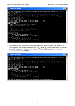 CVS Básico: Laboratório do Aluno                                Copyright® 2005, Marden Neubert




2. Para evitar que esse tipo de modificação gere diferenças espúrias, vamos usar os modos de
   substituição de palavras-chave para inibi-las. Use a opção –k k para fazer com que as palavras-
   chave não incluam seu valor, somente seu nome. Veja que diferença agora é somente a
   modificação no método toString.




                                                22
 