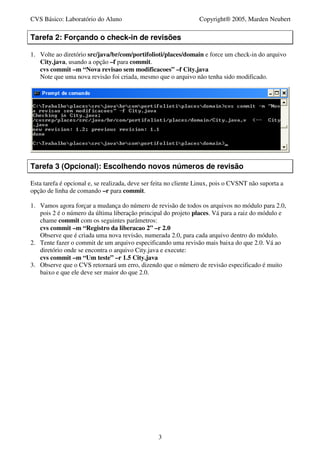 CVS Básico: Laboratório do Aluno                                  Copyright® 2005, Marden Neubert

Tarefa 2: Forçando o check-in de revisões

1. Volte ao diretório src/java/br/com/portifolioti/places/domain e force um check-in do arquivo
   City.java, usando a opção –f para commit.
   cvs commit –m “Nova revisao sem modificacoes” –f City.java
   Note que uma nova revisão foi criada, mesmo que o arquivo não tenha sido modificado.




Tarefa 3 (Opcional): Escolhendo novos números de revisão

Esta tarefa é opcional e, se realizada, deve ser feita no cliente Linux, pois o CVSNT não suporta a
opção de linha de comando –r para commit.

1. Vamos agora forçar a mudança do número de revisão de todos os arquivos no módulo para 2.0,
   pois 2 é o número da última liberação principal do projeto places. Vá para a raiz do módulo e
   chame commit com os seguintes parâmetros:
   cvs commit –m “Registro da liberacao 2” –r 2.0
   Observe que é criada uma nova revisão, numerada 2.0, para cada arquivo dentro do módulo.
2. Tente fazer o commit de um arquivo especificando uma revisão mais baixa do que 2.0. Vá ao
   diretório onde se encontra o arquivo City.java e execute:
   cvs commit –m “Um teste” –r 1.5 City.java
3. Observe que o CVS retornará um erro, dizendo que o número de revisão especificado é muito
   baixo e que ele deve ser maior do que 2.0.




                                                  3
 