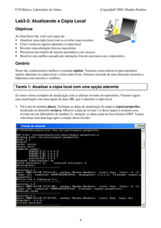 CVS Básico: Laboratório do Aluno                               Copyright® 2005, Marden Neubert


Lab3-2: Atualizando a Cópia Local
Objetivos
Ao final deste lab, você será capaz de:
• Atualizar uma cópia local com as revisões mais recentes.
• Criar e remover opções aderentes á cópia local.
• Reverter uma alteração feita no repositório.
• Presenciar um cenário de mescla automática com sucesso.
• Resolver um conflito causado por alterações fora de sincronia com o repositório.

Cenário
Neste lab, conheceremos melhor o comando update. Veremos como utilizá-lo para introduzir
opções aderentes na cópia local e como removê-las. Faremos reversão de uma alteração incorreta e
lidaremos com mesclas e conflitos.

Tarefa 1: Atualizar a cópia local com uma opção aderente

Já vimos vários exemplos de atualização com as últimas revisões do repositório. Veremos agora
uma atualização com uma opção de data (-D), que é aderente à cópia local.

1. Vá à raiz do módulo places. Verifique as datas de atualização do arquivo report.properties,
   localizado no diretório src/java. Observe a data da revisão 1.2 desse arquivo (criamos essa
   revisão em um laboratório do módulo 2). Atenção: as datas estão no fuso horário GMT. Vamos
   selecionar uma data logo após a criação dessa revisão.




                                                4
 