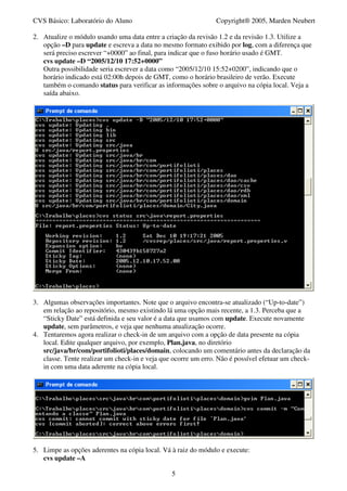 CVS Básico: Laboratório do Aluno                                Copyright® 2005, Marden Neubert

2. Atualize o módulo usando uma data entre a criação da revisão 1.2 e da revisão 1.3. Utilize a
   opção –D para update e escreva a data no mesmo formato exibido por log, com a diferença que
   será preciso escrever “+0000” ao final, para indicar que o fuso horário usado é GMT.
   cvs update –D “2005/12/10 17:52+0000”
   Outra possibilidade seria escrever a data como “2005/12/10 15:52+0200”, indicando que o
   horário indicado está 02:00h depois de GMT, como o horário brasileiro de verão. Execute
   também o comando status para verificar as informações sobre o arquivo na cópia local. Veja a
   saída abaixo.




3. Algumas observações importantes. Note que o arquivo encontra-se atualizado (“Up-to-date”)
   em relação ao repositório, mesmo existindo lá uma opção mais recente, a 1.3. Perceba que a
   “Sticky Date” está definida e seu valor é a data que usamos com update. Execute novamente
   update, sem parâmetros, e veja que nenhuma atualização ocorre.
4. Tentaremos agora realizar o check-in de um arquivo com a opção de data presente na cópia
   local. Edite qualquer arquivo, por exemplo, Plan.java, no diretório
   src/java/br/com/portifolioti/places/domain, colocando um comentário antes da declaração da
   classe. Tente realizar um check-in e veja que ocorre um erro. Não é possível efetuar um check-
   in com uma data aderente na cópia local.




5. Limpe as opções aderentes na cópia local. Vá à raiz do módulo e execute:
   cvs update –A

                                                5
 