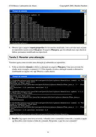 CVS Básico: Laboratório do Aluno                                Copyright® 2005, Marden Neubert




6. Observe que o arquivo report.properties foi novamente atualizado, com a revisão mais recente
   no repositório (assim como City.java). O arquivo Plan.java, que foi editado mas cujo check-in
   falhou, permanece modificado na cópia local.

Tarefa 2: Reverter uma alteração

Veremos agora como reverter uma alteração já submetida ao repositório.

1. Volte ao diretório domain e efetive a alteração no arquivo Plan.java. Uma nova revisão foi
   criada, neste exemplo, o número é 1.2. Em seguida, reverta a alteração usando a alternativa
   combinando as opções –r e –p. Observe a saída abaixo.




2. Desafio: faça agora uma nova reversão, voltando com o comentário removido, e usando a opção
   –j. Descubra como montar a linha de comando. Responda: o que fez esse comando?




                                                6
 