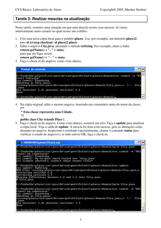 CVS Básico: Laboratório do Aluno                                Copyright® 2005, Marden Neubert

Tarefa 3: Realizar mesclas na atualização

Nesta tarefa, veremos uma situação em que uma mescla ocorre com sucesso. Já vimos
anteriormente outro cenário no qual ocorre um conflito.

1. Crie uma nova cópia local para o módulo places. Use, por exemplo, um diretório places2:
   cvs –d /cvsrep checkout –d places2 places
2. Edite o arquivo City.java, alterando o método toString. Por exemplo, altere a linha
   return getName() + ", " + state;
   para que ela fique assim:
   return getName() + " - " + state;
3. Faça o check-in do arquivo, como visto abaixo.




4. Na cópia original, edite o mesmo arquivo, inserindo um comentário antes do nome da classe:
   /**
    * Esta classe representa uma Cidade.
    */
   public class City extends Place {
5. Faça o check-in do arquivo. Como visto abaixo, ocorrerá um erro. Faça o update para atualizar
   a cópia local. Veja a saída de update. A mescla foi feita com sucesso, pois as alterações estão
   distantes no arquivo. Inspecione o resultado (opcionalmente, chame o comando status para
   verificar o estado do arquivo) e se tudo estiver OK, faça o check-in.




                                                 7
 