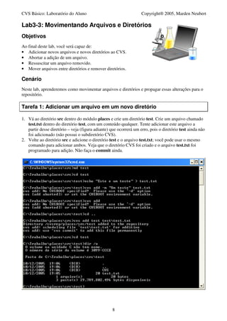 CVS Básico: Laboratório do Aluno                                   Copyright® 2005, Marden Neubert

Lab3-3: Movimentando Arquivos e Diretórios
Objetivos
Ao final deste lab, você será capaz de:
• Adicionar novos arquivos e novos diretórios ao CVS.
• Abortar a adição de um arquivo.
• Ressuscitar um arquivo removido.
• Mover arquivos entre diretórios e remover diretórios.

Cenário
Neste lab, aprenderemos como movimentar arquivos e diretórios e propagar essas alterações para o
repositório.

Tarefa 1: Adicionar um arquivo em um novo diretório

1. Vá ao diretório src dentro do módulo places e crie um diretório test. Crie um arquivo chamado
   test.txt dentro do diretório test, com um conteúdo qualquer. Tente adicionar este arquivo a
   partir desse diretório – veja (figura adiante) que ocorrerá um erro, pois o diretório test ainda não
   foi adicionado (não possui o subdiretório CVS).
2. Volte ao diretório src e adicione o diretório test e o arquivo test.txt; você pode usar o mesmo
   comando para adicionar ambos. Veja que o diretório CVS foi criado e o arquivo test.txt foi
   programado para adição. Não faça o commit ainda.




                                                   8
 