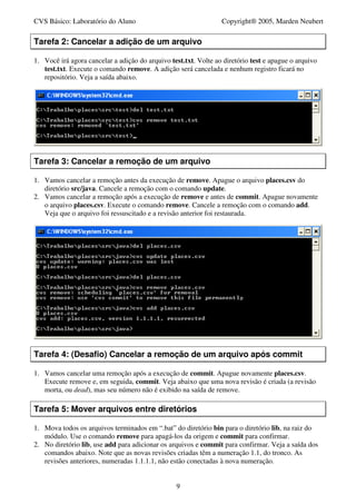 CVS Básico: Laboratório do Aluno                                 Copyright® 2005, Marden Neubert

Tarefa 2: Cancelar a adição de um arquivo

1. Você irá agora cancelar a adição do arquivo test.txt. Volte ao diretório test e apague o arquivo
   test.txt. Execute o comando remove. A adição será cancelada e nenhum registro ficará no
   repositório. Veja a saída abaixo.




Tarefa 3: Cancelar a remoção de um arquivo

1. Vamos cancelar a remoção antes da execução de remove. Apague o arquivo places.csv do
   diretório src/java. Cancele a remoção com o comando update.
2. Vamos cancelar a remoção após a execução de remove e antes de commit. Apague novamente
   o arquivo places.csv. Execute o comando remove. Cancele a remoção com o comando add.
   Veja que o arquivo foi ressuscitado e a revisão anterior foi restaurada.




Tarefa 4: (Desafio) Cancelar a remoção de um arquivo após commit

1. Vamos cancelar uma remoção após a execução de commit. Apague novamente places.csv.
   Execute remove e, em seguida, commit. Veja abaixo que uma nova revisão é criada (a revisão
   morta, ou dead), mas seu número não é exibido na saída de remove.

Tarefa 5: Mover arquivos entre diretórios

1. Mova todos os arquivos terminados em “.bat” do diretório bin para o diretório lib, na raiz do
   módulo. Use o comando remove para apagá-los da origem e commit para confirmar.
2. No diretório lib, use add para adicionar os arquivos e commit para confirmar. Veja a saída dos
   comandos abaixo. Note que as novas revisões criadas têm a numeração 1.1, do tronco. As
   revisões anteriores, numeradas 1.1.1.1, não estão conectadas à nova numeração.


                                                 9
 
