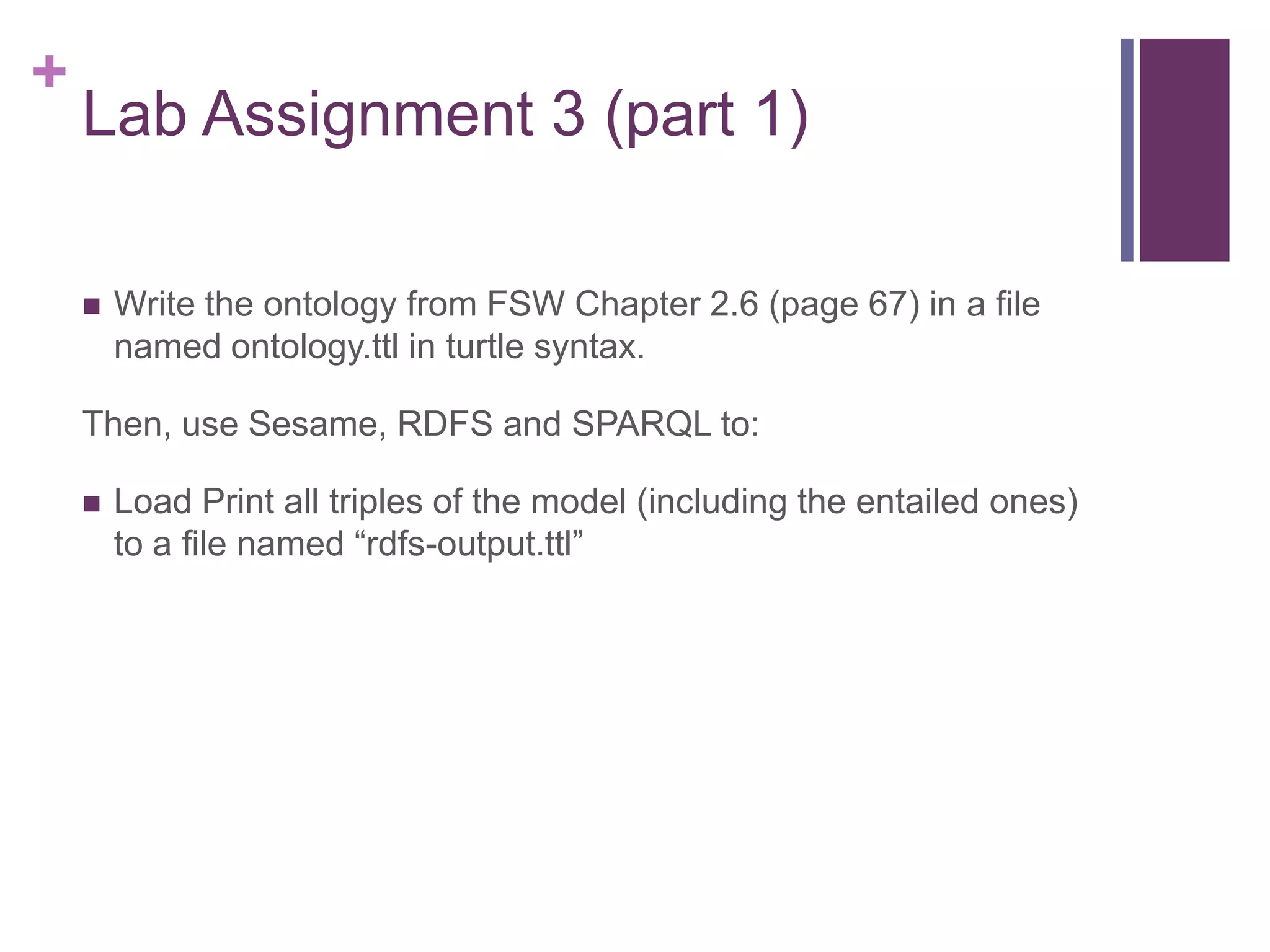 +

Lab Assignment 3 (part 1)


Write the ontology from FSW Chapter 2.6 (page 67) in a file
named ontology.ttl in turtle syntax.

Then, use Sesame, RDFS and SPARQL to:


Load Print all triples of the model (including the entailed ones)
to a file named “rdfs-output.ttl”

 