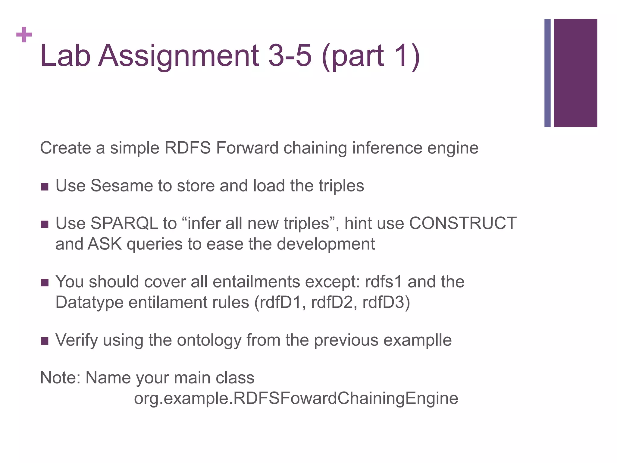 +

Lab Assignment 3-5 (part 1)
Create a simple RDFS Forward chaining inference engine


Use Sesame to store and load the triples



Use SPARQL to “infer all new triples”, hint use CONSTRUCT
and ASK queries to ease the development



You should cover all entailments except: rdfs1 and the
Datatype entilament rules (rdfD1, rdfD2, rdfD3)



Verify using the ontology from the previous examplle

Note: Name your main class
org.example.RDFSFowardChainingEngine

 