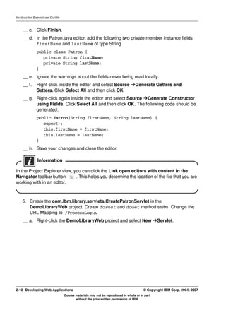 Instructor Exercises Guide


    __ c. Click Finish.
    __ d. In the Patron.java editor, add the following two private member instance fields
          firstName and lastName of type String.
            public class Patron {
               private String firstName;
               private String lastName;
            }
    __ e. Ignore the warnings about the fields never being read locally.
    __ f.   Right-click inside the editor and select Source                  Generate Getters and
            Setters. Click Select All and then click OK.
    __ g. Right-click again inside the editor and select Source Generate Constructor
          using Fields. Click Select All and then click OK. The following code should be
          generated:
            public Patron(String firstName, String lastName) {
               super();
               this.firstName = firstName;
               this.lastName = lastName;
            }
    __ h. Save your changes and close the editor.

            Information

In the Project Explorer view, you can click the Link open editors with content in the
Navigator toolbar button       . This helps you determine the location of the file that you are
working with in an editor.



__ 5. Create the com.ibm.library.servlets.CreatePatronServlet in the
      DemoLibraryWeb project. Create doPost and doGet method stubs. Change the
      URL Mapping to /ProcessLogin.
    __ a. Right-click the DemoLibraryWeb project and select New                           Servlet.




2-10 Developing Web Applications                                                  © Copyright IBM Corp. 2004, 2007
                             Course materials may not be reproduced in whole or in part
                                    without the prior written permission of IBM.
 