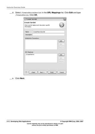Instructor Exercises Guide


    __ d. Select /CreatePatronServlet in the URL Mappings list. Click Edit and type
          /CreatePatron. Click OK.




    __ e. Click Next.




2-12 Developing Web Applications                                                  © Copyright IBM Corp. 2004, 2007
                             Course materials may not be reproduced in whole or in part
                                    without the prior written permission of IBM.
 