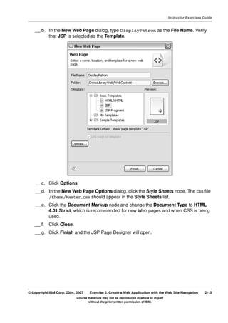 V4.1
                                                                                                   Instructor Exercises Guide



EXempty       __ b. In the New Web Page dialog, type DisplayPatron as the File Name. Verify
                    that JSP is selected as the Template.




              __ c. Click Options.
              __ d. In the New Web Page Options dialog, click the Style Sheets node. The css file
                    /theme/Master.css should appear in the Style Sheets list.
              __ e. Click the Document Markup node and change the Document Type to HTML
                    4.01 Strict, which is recommended for new Web pages and when CSS is being
                    used.
              __ f.   Click Close.
              __ g. Click Finish and the JSP Page Designer will open.




          © Copyright IBM Corp. 2004, 2007    Exercise 2. Create a Web Application with the Web Site Navigation         2-15
                                      Course materials may not be reproduced in whole or in part
                                             without the prior written permission of IBM.
 
