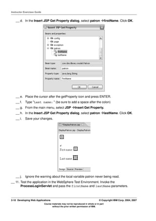 Instructor Exercises Guide


    __ d. In the Insert JSP Get Property dialog, select patron                            firstName. Click OK.




    __ e. Place the cursor after the getProperty icon and press ENTER.
    __ f.   Type "Last name: " (be sure to add a space after the colon)
    __ g. From the main menu, select JSP                  Insert Get Property.
    __ h. In the Insert JSP Get Property dialog, select patron                            lastName. Click OK.
    __ i.   Save your changes.




    __ j.   Ignore the warning about the local variable patron never being read.
__ 11. Test the application in the WebSphere Test Environment. Invoke the
       ProcessLoginServlet and pass the firstName and lastName parameters.



2-18 Developing Web Applications                                                  © Copyright IBM Corp. 2004, 2007
                             Course materials may not be reproduced in whole or in part
                                    without the prior written permission of IBM.
 