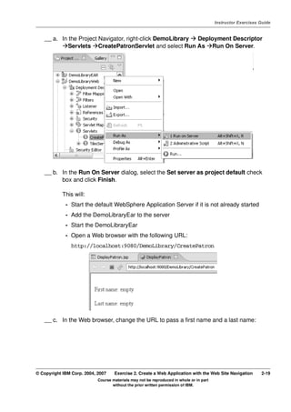 V4.1
                                                                                                   Instructor Exercises Guide



EXempty       __ a. In the Project Navigator, right-click DemoLibrary Deployment Descriptor
                       Servlets CreatePatronServlet and select Run As Run On Server.




              __ b. In the Run On Server dialog, select the Set server as project default check
                    box and click Finish.

                      This will:
                       - Start the default WebSphere Application Server if it is not already started
                       - Add the DemoLibraryEar to the server
                       - Start the DemoLibraryEar
                       - Open a Web browser with the following URL:
                          http://localhost:9080/DemoLibrary/CreatePatron




              __ c. In the Web browser, change the URL to pass a first name and a last name:




          © Copyright IBM Corp. 2004, 2007    Exercise 2. Create a Web Application with the Web Site Navigation         2-19
                                      Course materials may not be reproduced in whole or in part
                                             without the prior written permission of IBM.
 