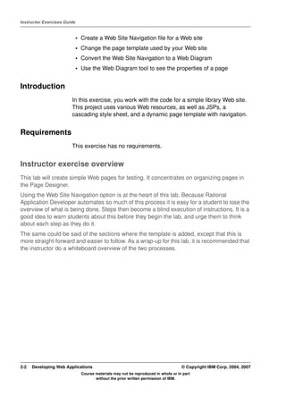 Instructor Exercises Guide


                             • Create a Web Site Navigation file for a Web site
                             • Change the page template used by your Web site
                             • Convert the Web Site Navigation to a Web Diagram
                             • Use the Web Diagram tool to see the properties of a page


Introduction
                        In this exercise, you work with the code for a simple library Web site.
                        This project uses various Web resources, as well as JSPs, a
                        cascading style sheet, and a dynamic page template with navigation.


Requirements
                        This exercise has no requirements.


Instructor exercise overview
This lab will create simple Web pages for testing. It concentrates on organizing pages in
the Page Designer.
Using the Web Site Navigation option is at the heart of this lab. Because Rational
Application Developer automates so much of this process it is easy for a student to lose the
overview of what is being done. Steps then become a blind execution of instructions. It is a
good idea to warn students about this before they begin the lab, and urge them to think
about each step as they do it.
The same could be said of the sections where the template is added, except that this is
more straight-forward and easier to follow. As a wrap-up for this lab, it is recommended that
the instructor do a whiteboard overview of the two processes.




2-2   Developing Web Applications                                                   © Copyright IBM Corp. 2004, 2007
                               Course materials may not be reproduced in whole or in part
                                      without the prior written permission of IBM.
 