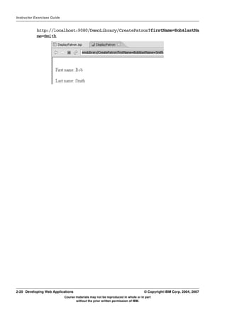 Instructor Exercises Guide


            http://localhost:9080/DemoLibrary/CreatePatron?firstName=Bob&lastNa
            me=Smith




2-20 Developing Web Applications                                                  © Copyright IBM Corp. 2004, 2007
                             Course materials may not be reproduced in whole or in part
                                    without the prior written permission of IBM.
 