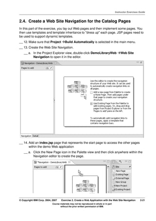 V4.1
                                                                                                   Instructor Exercises Guide



EXempty   2.4. Create a Web Site Navigation for the Catalog Pages
          In this part of the exercise, you lay out Web pages and then implement some pages. You
          then use templates and template inheritance to "dress up" each page. JSP pages need to
          be used to support dynamic templates.
          __ 12. Make sure that Project           Build Automatically is selected in the main menu.
          __ 13. Create the Web Site Navigation.
              __ a. In the Project Explorer view, double-click DemoLibraryWeb                          Web Site
                    Navigation to open it in the editor.




          __ 14. Add an index.jsp page that represents the start page to access the other pages
                 within the demo Web application
              __ a. Click the New Page icon in the Palette view and then click anywhere within the
                    Navigation editor to create the page.




          © Copyright IBM Corp. 2004, 2007    Exercise 2. Create a Web Application with the Web Site Navigation         2-21
                                      Course materials may not be reproduced in whole or in part
                                             without the prior written permission of IBM.
 