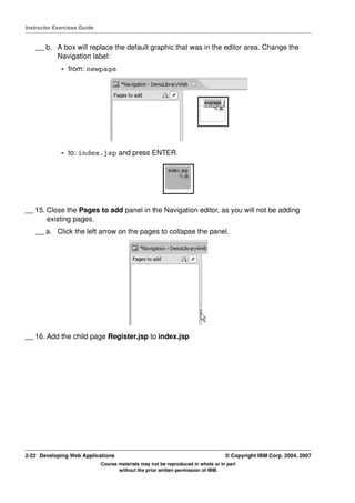 Instructor Exercises Guide


    __ b. A box will replace the default graphic that was in the editor area. Change the
          Navigation label:
             - from: newpage




             - to: index.jsp and press ENTER.




__ 15. Close the Pages to add panel in the Navigation editor, as you will not be adding
       existing pages.
    __ a. Click the left arrow on the pages to collapse the panel.




__ 16. Add the child page Register.jsp to index.jsp




2-22 Developing Web Applications                                                  © Copyright IBM Corp. 2004, 2007
                             Course materials may not be reproduced in whole or in part
                                    without the prior written permission of IBM.
 