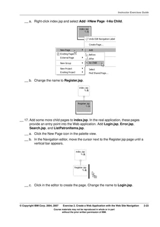 V4.1
                                                                                                   Instructor Exercises Guide



EXempty       __ a. Right-click index.jsp and select Add                New Page          As Child.




              __ b. Change the name to Register.jsp.




          __ 17. Add some more child pages to index.jsp. In the real application, these pages
                 provide an entry point into the Web application. Add Login.jsp, Error.jsp,
                 Search.jsp, and ListPatronItems.jsp.
              __ a. Click the New Page icon in the palette view.
              __ b. In the Navigation editor, move the cursor next to the Register.jsp page until a
                    vertical bar appears.




              __ c. Click in the editor to create the page. Change the name to Login.jsp.




          © Copyright IBM Corp. 2004, 2007    Exercise 2. Create a Web Application with the Web Site Navigation         2-23
                                      Course materials may not be reproduced in whole or in part
                                             without the prior written permission of IBM.
 