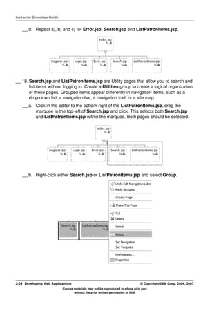 Instructor Exercises Guide


    __ d. Repeat a), b) and c) for Error.jsp, Search.jsp and ListPatronItems.jsp.




__ 18. Search.jsp and ListPatronItems.jsp are Utility pages that allow you to search and
       list items without logging in. Create a Utilities group to create a logical organization
       of these pages. Grouped items appear differently in navigation items, such as a
       drop-down list, a navigation bar, a navigation trail, or a site map.
    __ a. Click in the editor to the bottom-right of the ListPatronItems.jsp, drag the
          marquee to the top-left of Search.jsp and click. This selects both Search.jsp
          and ListPatronItems.jsp within the marquee. Both pages should be selected.




    __ b. Right-click either Search.jsp or ListPatronItems.jsp and select Group.




2-24 Developing Web Applications                                                  © Copyright IBM Corp. 2004, 2007
                             Course materials may not be reproduced in whole or in part
                                    without the prior written permission of IBM.
 