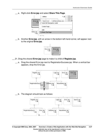 V4.1
                                                                                                   Instructor Exercises Guide



EXempty       __ a. Right-click Error.jsp and select Share This Page.




              __ b. Another Error.jsp, with an arrow in the bottom left-hand corner, will appear next
                    to the original Error.jsp.




          __ 21. Drag the shared Error.jsp page to make it a child of Register.jsp.
              __ a. Drag the shared Error.jsp next to RegistrationSuccess.jsp. When a vertical bar
                    appears, drop the Error.jsp.




              __ b. The diagram should look as follows:




          © Copyright IBM Corp. 2004, 2007    Exercise 2. Create a Web Application with the Web Site Navigation         2-27
                                      Course materials may not be reproduced in whole or in part
                                             without the prior written permission of IBM.
 