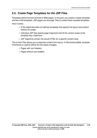 V4.1
                                                                                                   Instructor Exercises Guide



EXempty   2.5. Create Page Templates for the JSP Files
          Templates define the look and feel of Web pages. In this part, you create a master template
          and two child templates. JSP pages can leverage Tiles to create these reusable templates.
          How it works:
                   • A file called tiles-defs.xml defines templates that specify the layout and content
                     area(s) of a page.
                   • Individual JSP files specify page fragments that fill the content areas of the
                     template they implement.
                   • JSP fragments contain the actual HTML for a specific content area.
          This is how Tiles allows you to separate content from layout. In DemoLibraryWeb, template
          inheritance is used to define the two types of pages:
                   • Pages with sub headers
                   • Pages without sub headers




          © Copyright IBM Corp. 2004, 2007    Exercise 2. Create a Web Application with the Web Site Navigation         2-29
                                      Course materials may not be reproduced in whole or in part
                                             without the prior written permission of IBM.
 
