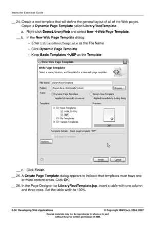 Instructor Exercises Guide


__ 24. Create a root template that will define the general layout of all of the Web pages.
       Create a Dynamic Page Template called LibraryRootTemplate.
    __ a. Right-click DemoLibraryWeb and select New                         Web Page Template.
    __ b. In the New Web Page Template dialog:
             - Enter LibraryRootTemplate as the File Name
             - Click Dynamic Page Template
             - Keep Basic Templates               JSP as the Template




    __ c. Click Finish.
__ 25. A Create Page Template dialog appears to indicate that templates must have one
       or more content areas. Click OK.
__ 26. In the Page Designer for LibraryRootTemplate.jsp, insert a table with one column
       and three rows. Set the table width to 100%.




2-30 Developing Web Applications                                                  © Copyright IBM Corp. 2004, 2007
                             Course materials may not be reproduced in whole or in part
                                    without the prior written permission of IBM.
 