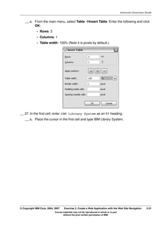 V4.1
                                                                                                   Instructor Exercises Guide



EXempty       __ a. From the main menu, select Table                 Insert Table. Enter the following and click
                    OK:
                       - Rows: 3
                       - Columns: 1
                       - Table width: 100% (Note it is pixels by default.)




          __ 27. In the first cell, enter IBM Library System as an h1 heading.
              __ a. Place the cursor in the first cell and type IBM Library System.




          © Copyright IBM Corp. 2004, 2007    Exercise 2. Create a Web Application with the Web Site Navigation         2-31
                                      Course materials may not be reproduced in whole or in part
                                             without the prior written permission of IBM.
 