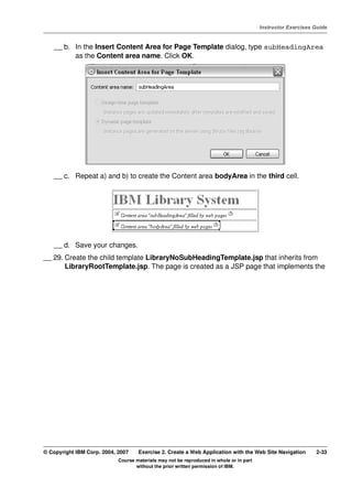 V4.1
                                                                                                   Instructor Exercises Guide



EXempty       __ b. In the Insert Content Area for Page Template dialog, type subHeadingArea
                    as the Content area name. Click OK.




              __ c. Repeat a) and b) to create the Content area bodyArea in the third cell.




              __ d. Save your changes.
          __ 29. Create the child template LibraryNoSubHeadingTemplate.jsp that inherits from
                 LibraryRootTemplate.jsp. The page is created as a JSP page that implements the




          © Copyright IBM Corp. 2004, 2007    Exercise 2. Create a Web Application with the Web Site Navigation         2-33
                                      Course materials may not be reproduced in whole or in part
                                             without the prior written permission of IBM.
 