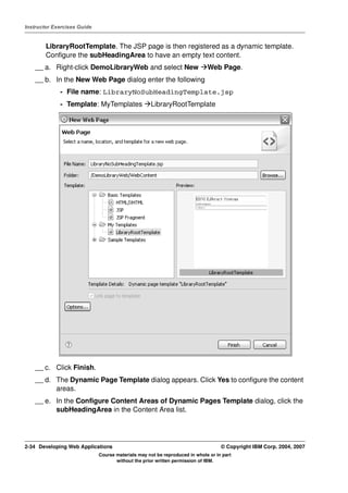Instructor Exercises Guide


        LibraryRootTemplate. The JSP page is then registered as a dynamic template.
        Configure the subHeadingArea to have an empty text content.
    __ a. Right-click DemoLibraryWeb and select New                         Web Page.
    __ b. In the New Web Page dialog enter the following
             - File name: LibraryNoSubHeadingTemplate.jsp
             - Template: MyTemplates               LibraryRootTemplate




    __ c. Click Finish.
    __ d. The Dynamic Page Template dialog appears. Click Yes to configure the content
          areas.
    __ e. In the Configure Content Areas of Dynamic Pages Template dialog, click the
          subHeadingArea in the Content Area list.




2-34 Developing Web Applications                                                  © Copyright IBM Corp. 2004, 2007
                             Course materials may not be reproduced in whole or in part
                                    without the prior written permission of IBM.
 