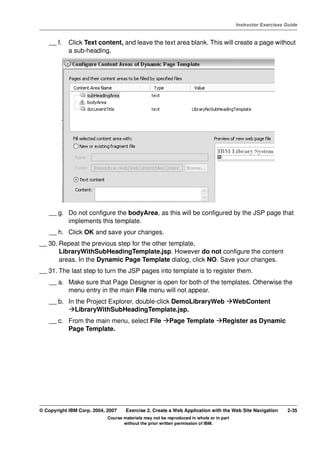 V4.1
                                                                                                   Instructor Exercises Guide



EXempty       __ f.   Click Text content, and leave the text area blank. This will create a page without
                      a sub-heading.




              __ g. Do not configure the bodyArea, as this will be configured by the JSP page that
                    implements this template.
              __ h. Click OK and save your changes.
          __ 30. Repeat the previous step for the other template,
                 LibraryWithSubHeadingTemplate.jsp. However do not configure the content
                 areas. In the Dynamic Page Template dialog, click NO. Save your changes.
          __ 31. The last step to turn the JSP pages into template is to register them.
              __ a. Make sure that Page Designer is open for both of the templates. Otherwise the
                    menu entry in the main File menu will not appear.
              __ b. In the Project Explorer, double-click DemoLibraryWeb                           WebContent
                       LibraryWithSubHeadingTemplate.jsp.
              __ c. From the main menu, select File                Page Template            Register as Dynamic
                    Page Template.




          © Copyright IBM Corp. 2004, 2007    Exercise 2. Create a Web Application with the Web Site Navigation         2-35
                                      Course materials may not be reproduced in whole or in part
                                             without the prior written permission of IBM.
 