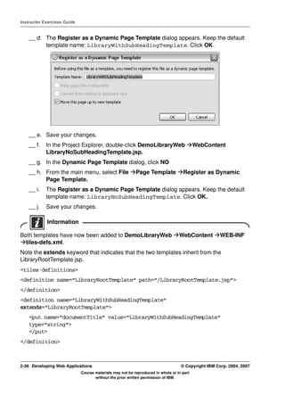 Instructor Exercises Guide


    __ d. The Register as a Dynamic Page Template dialog appears. Keep the default
          template name: LibraryWithSubHeadingTemplate. Click OK.




    __ e. Save your changes.
    __ f.   In the Project Explorer, double-click DemoLibraryWeb                          WebContent
            LibraryNoSubHeadingTemplate.jsp.
    __ g. In the Dynamic Page Template dialog, click NO
    __ h. From the main menu, select File                 Page Template            Register as Dynamic
          Page Template.
    __ i.   The Register as a Dynamic Page Template dialog appears. Keep the default
            template name: LibraryNoSubHeadingTemplate. Click OK.
    __ j.   Save your changes.

            Information

Both templates have now been added to DemoLibraryWeb                             WebContent         WEB-INF
  tiles-defs.xml.
Note the extends keyword that indicates that the two templates inherit from the
LibraryRootTemplate.jsp.
<tiles-definitions>
<definition name="LibraryRootTemplate" path="/LibraryRootTemplate.jsp">
</definition>
<definition name="LibraryWithSubHeadingTemplate"
extends="LibraryRootTemplate">
    <put name="documentTitle" value="LibraryWithSubHeadingTemplate"
    type="string">
    </put>
</definition>



2-36 Developing Web Applications                                                  © Copyright IBM Corp. 2004, 2007
                             Course materials may not be reproduced in whole or in part
                                    without the prior written permission of IBM.
 