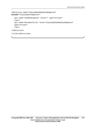V4.1
                                                                                                   Instructor Exercises Guide



EXempty   <definition name="LibraryNoSubHeadingTemplate"
          extends="LibraryRootTemplate">
              <put name="subHeadingArea" value="" type="string">
              </put>
              <put name="documentTitle" value="LibraryNoSubHeadingTemplate"
              type="string">
              </put>
          </definition>
          </tiles-definitions>




          © Copyright IBM Corp. 2004, 2007    Exercise 2. Create a Web Application with the Web Site Navigation         2-37
                                      Course materials may not be reproduced in whole or in part
                                             without the prior written permission of IBM.
 