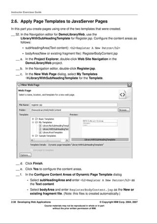 Instructor Exercises Guide



2.6. Apply Page Templates to JavaServer Pages
In this part you create pages using one of the two templates that were created.
__ 32. In the Navigation editor for DemoLibraryWeb, use the
       LibraryWithSubHeadingTemplate for Register.jsp. Configure the content areas as
       follows:
            • subHeadingArea(Text content): <h2>Register A New Patron</h2>
            • bodyArea(New or existing fragment file): RegisterBodyContent.jsp
    __ a. In the Project Explorer, double-click Web Site Navigation in the
          DemoLibraryWeb project.
    __ b. In the Navigation editor, double-click Register.jsp.
    __ c. In the New Web Page dialog, select My Templates
             LibraryWithSubHeadingTemplate for the Template.




    __ d. Click Finish.
    __ e. Click Yes to configure the content areas.
    __ f.     In the Configure Content Areas of Dynamic Page Template dialog
               - Select subHeadingArea and enter <h2>Register A New Patron</h2> as
                 the Text content
               - Select bodyArea and enter RegisterBodyContent.jsp as the New or
                 existing fragment file. (Note: this files is created automatically.)

2-38 Developing Web Applications                                                  © Copyright IBM Corp. 2004, 2007
                             Course materials may not be reproduced in whole or in part
                                    without the prior written permission of IBM.
 