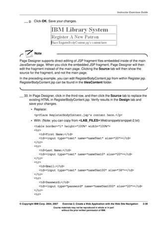 V4.1
                                                                                                   Instructor Exercises Guide



EXempty       __ g. Click OK. Save your changes.




                      Note

          Page Designer supports direct editing of JSP fragment files embedded inside of the main
          JavaServer page. When you click the embedded JSP fragment, Page Designer will then
          edit the fragment instead of the main page. Clicking the Source tab will then show the
          source for the fragment, and not the main page.
          In the preceding example, you can edit RegisterBodyContent.jsp from within Register.jsp.
          RegisterBodyContent.jsp can be found in the tilesContent folder.



          __ 33. In Page Designer, click in the third row, and then click the Source tab to replace the
                 existing HTML in RegisterBodyContent.jsp. Verify results in the Design tab and
                 save your changes.
                   • Replace:
                      <p>Place RegisterBodyContent.jsp's content here.</p>
                   • With: (Note: you can copy from <LAB_FILES>Websnippetssnippet-2.txt)
                      <table border="1" height="100%" width="100%">
                      <tr>
                         <td>First Name:</td>
                         <td><input type="text" name="nameText" size="20"></td>
                      </tr>
                      <tr>
                         <td>Last Name:</td>
                         <td><input type="text" name="nameText0" size="20"></td>
                      </tr>
                      <tr>
                         <td>Email:</td>
                         <td><input type="text" name="nameText00" size="38"></td>
                      </tr>
                      <tr>
                         <td>Password:</td>
                         <td><input type="password" name="nameText000" size="20"></td>
                      </tr>
                      <tr>

          © Copyright IBM Corp. 2004, 2007    Exercise 2. Create a Web Application with the Web Site Navigation         2-39
                                      Course materials may not be reproduced in whole or in part
                                             without the prior written permission of IBM.
 