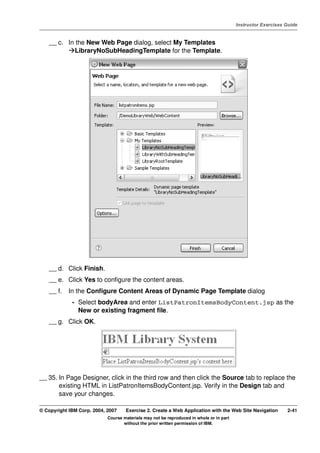 V4.1
                                                                                                   Instructor Exercises Guide



EXempty       __ c. In the New Web Page dialog, select My Templates
                       LibraryNoSubHeadingTemplate for the Template.




              __ d. Click Finish.
              __ e. Click Yes to configure the content areas.
              __ f.   In the Configure Content Areas of Dynamic Page Template dialog
                       - Select bodyArea and enter ListPatronItemsBodyContent.jsp as the
                         New or existing fragment file.
              __ g. Click OK.




          __ 35. In Page Designer, click in the third row and then click the Source tab to replace the
                 existing HTML in ListPatronItemsBodyContent.jsp. Verify in the Design tab and
                 save your changes.

          © Copyright IBM Corp. 2004, 2007    Exercise 2. Create a Web Application with the Web Site Navigation         2-41
                                      Course materials may not be reproduced in whole or in part
                                             without the prior written permission of IBM.
 