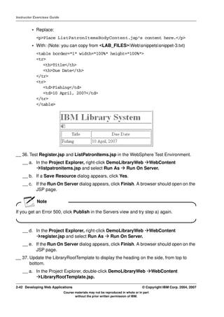 Instructor Exercises Guide


         • Replace:
            <p>Place ListPatronItemsBodyContent.jsp's content here.</p>
         • With: (Note: you can copy from <LAB_FILES>Websnippetssnippet-3.txt)
            <table border="1" width="100%" height="100%">
            <tr>
               <th>Title</th>
               <th>Due Date</th>
            </tr>
            <tr>
               <td>Fishing</td>
               <td>10 April, 2007</td>
            </tr>
            </table>




__ 36. Test Register.jsp and ListPatronItems.jsp in the WebSphere Test Environment.
    __ a. In the Project Explorer, right-click DemoLibraryWeb WebContent
             listpatronitems.jsp and select Run As     Run On Server.
    __ b. If a Save Resource dialog appears, click Yes.
    __ c. If the Run On Server dialog appears, click Finish. A browser should open on the
          JSP page.

            Note

If you get an Error 500, click Publish in the Servers view and try step a) again.



    __ d. In the Project Explorer, right-click DemoLibraryWeb                             WebContent
             register.jsp and select Run As     Run On Server.
    __ e. If the Run On Server dialog appears, click Finish. A browser should open on the
          JSP page.
__ 37. Update the LibraryRootTemplate to display the heading on the side, from top to
       bottom.
    __ a. In the Project Explorer, double-click DemoLibraryWeb                            WebContent
             LibraryRootTemplate.jsp.

2-42 Developing Web Applications                                                  © Copyright IBM Corp. 2004, 2007
                             Course materials may not be reproduced in whole or in part
                                    without the prior written permission of IBM.
 