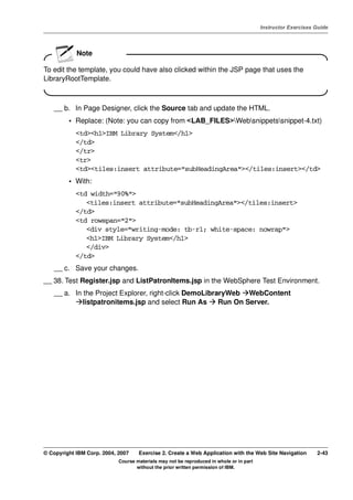 V4.1
                                                                                                   Instructor Exercises Guide



EXempty
                      Note

          To edit the template, you could have also clicked within the JSP page that uses the
          LibraryRootTemplate.
          .




              __ b. In Page Designer, click the Source tab and update the HTML.
                   • Replace: (Note: you can copy from <LAB_FILES>Websnippetssnippet-4.txt)
                      <td><h1>IBM Library System</h1>
                      </td>
                      </tr>
                      <tr>
                      <td><tiles:insert attribute="subHeadingArea"></tiles:insert></td>
                   • With:
                      <td width="90%">
                         <tiles:insert attribute="subHeadingArea"></tiles:insert>
                      </td>
                      <td rowspan="2">
                         <div style="writing-mode: tb-rl; white-space: nowrap">
                         <h1>IBM Library System</h1>
                         </div>
                      </td>
              __ c. Save your changes.
          __ 38. Test Register.jsp and ListPatronItems.jsp in the WebSphere Test Environment.
              __ a. In the Project Explorer, right-click DemoLibraryWeb WebContent
                       listpatronitems.jsp and select Run As      Run On Server.




          © Copyright IBM Corp. 2004, 2007    Exercise 2. Create a Web Application with the Web Site Navigation         2-43
                                      Course materials may not be reproduced in whole or in part
                                             without the prior written permission of IBM.
 