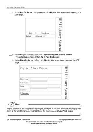 Instructor Exercises Guide


    __ b. If the Run On Server dialog appears, click Finish. A browser should open on the
          JSP page.




    __ c. In the Project Explorer, right-click DemoLibraryWeb WebContent
             register.jsp and select Run As      Run On Server.
    __ d. In the Run On Server dialog, click Finish. A browser should open on the JSP
          page.




            Note

As you can see in the two preceding images, changes to the root template are propagated
down to the child templates. This facilitates the maintenance of your Web pages.



2-44 Developing Web Applications                                                  © Copyright IBM Corp. 2004, 2007
                             Course materials may not be reproduced in whole or in part
                                    without the prior written permission of IBM.
 