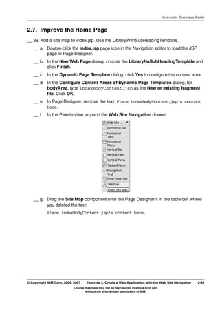 V4.1
                                                                                                   Instructor Exercises Guide



EXempty   2.7. Improve the Home Page
          __ 39. Add a site map to index.jsp. Use the LibraryWithSubHeadingTemplate.
              __ a. Double-click the index.jsp page icon in the Navigation editor to load the JSP
                    page in Page Designer.
              __ b. In the New Web Page dialog, choose the LibraryNoSubHeadingTemplate and
                    click Finish.
              __ c. In the Dynamic Page Template dialog, click Yes to configure the content area.
              __ d. In the Configure Content Areas of Dynamic Page Templates dialog, for
                    bodyArea, type indexBodyContent.jsp as the New or existing fragment
                    file. Click OK.
              __ e. In Page Designer, remove the text: Place indexBodyContent.jsp's content
                    here.
              __ f.   In the Palette view, expand the Web Site Navigation drawer.




              __ g. Drag the Site Map component onto the Page Designer it in the table cell where
                    you deleted the text:
                      Place indexBodyContent.jsp's content here.




          © Copyright IBM Corp. 2004, 2007    Exercise 2. Create a Web Application with the Web Site Navigation         2-45
                                      Course materials may not be reproduced in whole or in part
                                             without the prior written permission of IBM.
 