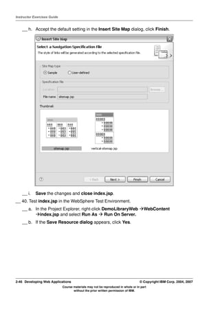 Instructor Exercises Guide


    __ h. Accept the default setting in the Insert Site Map dialog, click Finish.




    __ i.   Save the changes and close index.jsp.
__ 40. Test index.jsp in the WebSphere Test Environment.
    __ a. In the Project Explorer, right-click DemoLibraryWeb                        WebContent
             index.jsp and select Run As        Run On Server.
    __ b. If the Save Resource dialog appears, click Yes.




2-46 Developing Web Applications                                                  © Copyright IBM Corp. 2004, 2007
                             Course materials may not be reproduced in whole or in part
                                    without the prior written permission of IBM.
 