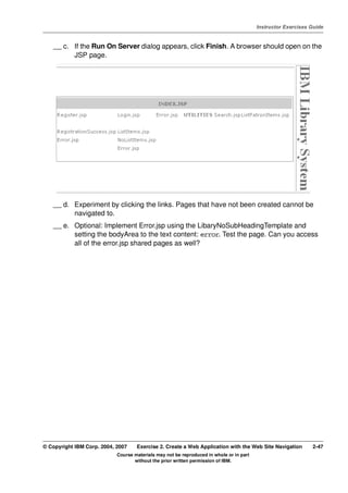 V4.1
                                                                                                   Instructor Exercises Guide



EXempty       __ c. If the Run On Server dialog appears, click Finish. A browser should open on the
                    JSP page.




              __ d. Experiment by clicking the links. Pages that have not been created cannot be
                    navigated to.
              __ e. Optional: Implement Error.jsp using the LibaryNoSubHeadingTemplate and
                    setting the bodyArea to the text content: error. Test the page. Can you access
                    all of the error.jsp shared pages as well?




          © Copyright IBM Corp. 2004, 2007    Exercise 2. Create a Web Application with the Web Site Navigation         2-47
                                      Course materials may not be reproduced in whole or in part
                                             without the prior written permission of IBM.
 