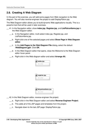 Instructor Exercises Guide



2.8. Creating A Web Diagram
In this part of the exercise, you will add some pages from Web navigation to the Web
diagram. You will also reverse-engineer the project to add DisplayPatron.jsp.
The Web Diagram editor allows you to build dynamic Web applications visually. This is a
powerful tool that will be used in later exercises.
__ 41. In the Navigation editor, show index.jsp, Register.jsp, and ListPatronItems.jsp in
       the Web Diagram editor.
    __ a. In the Navigation editor, multi-select index.jsp, Register.jsp, and
          ListPatronItems.jsp.
    __ b. Right-click one of the selected pages and select Show Page in Web Diagram
          editor.
    __ c. In the Add Pages to the Web Diagram File dialog, select the default
          /WebDiagram.gph. Click OK.
    __ d. In the Web Diagram editor that opens, close the Welcome to the Web Diagram
          editor hover panel.
    __ e. Right-click in the Web diagram editor and select Arrange All.




__ 42. In the Web Diagram editor, reverse-engineer the project.
    __ a. Right-click in the Web Diagram editor and select Reverse Engineer Project.
    __ b. This adds all of the JSP pages and templates from the project.
    __ c. Navigate down to the last JSP page: DisplayPatron.jsp.




2-48 Developing Web Applications                                                  © Copyright IBM Corp. 2004, 2007
                             Course materials may not be reproduced in whole or in part
                                    without the prior written permission of IBM.
 