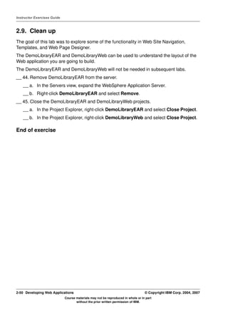 Instructor Exercises Guide



2.9. Clean up
The goal of this lab was to explore some of the functionality in Web Site Navigation,
Templates, and Web Page Designer.
The DemoLibraryEAR and DemoLibraryWeb can be used to understand the layout of the
Web application you are going to build.
The DemoLibraryEAR and DemoLibraryWeb will not be needed in subsequent labs.
__ 44. Remove DemoLibraryEAR from the server.
    __ a. In the Servers view, expand the WebSphere Application Server.
    __ b. Right-click DemoLibraryEAR and select Remove.
__ 45. Close the DemoLibraryEAR and DemoLibraryWeb projects.
    __ a. In the Project Explorer, right-click DemoLibraryEAR and select Close Project.
    __ b. In the Project Explorer, right-click DemoLibraryWeb and select Close Project.

End of exercise




2-50 Developing Web Applications                                                  © Copyright IBM Corp. 2004, 2007
                             Course materials may not be reproduced in whole or in part
                                    without the prior written permission of IBM.
 