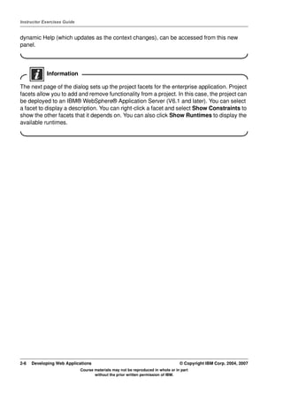 Instructor Exercises Guide


dynamic Help (which updates as the context changes), can be accessed from this new
panel.




            Information

The next page of the dialog sets up the project facets for the enterprise application. Project
facets allow you to add and remove functionality from a project. In this case, the project can
be deployed to an IBM® WebSphere® Application Server (V6.1 and later). You can select
a facet to display a description. You can right-click a facet and select Show Constraints to
show the other facets that it depends on. You can also click Show Runtimes to display the
available runtimes.




2-6   Developing Web Applications                                                 © Copyright IBM Corp. 2004, 2007
                             Course materials may not be reproduced in whole or in part
                                    without the prior written permission of IBM.
 