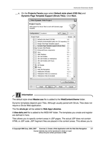 V4.1
                                                                                                   Instructor Exercises Guide



EXempty       __ e. On the Projects Facets page select Default style sheet (CSS file) and
                    Dynamic Page Template Support (Struts Tiles). Click Next.




                      Information

          The default style sheet Master.css file is added to the WebContent/theme folder.
          Dynamic templates depend upon Tiles. Although usually paired with Struts, Tiles does not
          require a Struts Web application.
          The file struts.jar will be added to Web App Libraries.
          A tiles-defs.xml file is added to the WEB-INF folder. The templates you create and register
          are defined in here.
          Tiles allows you to specify content areas in JSP pages. The actual JSP does not contain
          HTML or JSP code. JSP fragment files are placed in the content areas. This allows you to


          © Copyright IBM Corp. 2004, 2007    Exercise 2. Create a Web Application with the Web Site Navigation           2-7
                                      Course materials may not be reproduced in whole or in part
                                             without the prior written permission of IBM.
 