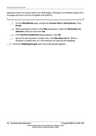 Instructor Exercises Guide


separate content from layout within your Web pages. Changes to a template change all of
the pages that use it and any templates that extend it.



      __ f.   On the Web Module page, change the Context Root to DemoLibrary. Click
              Finish.
      __ g. When prompted to switch to the Web perspective, select the Remember my
            selection check box and click Yes.
      __ h. If the Confirm Enablement dialog appears, click OK.
      __ i.   Ignore the warning about a broken link in the tiles-defs.xml file. When a
              template is created later on in the exercise, the warning will disappear.
__ 3. Close the WebDiagram.gph editor that automatically appears.




2-8    Developing Web Applications                                                © Copyright IBM Corp. 2004, 2007
                             Course materials may not be reproduced in whole or in part
                                    without the prior written permission of IBM.
 