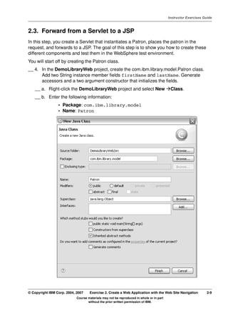 V4.1
                                                                                                   Instructor Exercises Guide



EXempty   2.3. Forward from a Servlet to a JSP
          In this step, you create a Servlet that instantiates a Patron, places the patron in the
          request, and forwards to a JSP. The goal of this step is to show you how to create these
          different components and test them in the WebSphere test environment.
          You will start off by creating the Patron class.
          __ 4. In the DemoLibraryWeb project, create the com.ibm.library.model.Patron class.
                Add two String instance member fields firstName and lastName. Generate
                accessors and a two argument constructor that initializes the fields.
              __ a. Right-click the DemoLibraryWeb project and select New                           Class.
              __ b. Enter the following information:
                           • Package: com.ibm.library.model
                           • Name: Patron




          © Copyright IBM Corp. 2004, 2007    Exercise 2. Create a Web Application with the Web Site Navigation           2-9
                                      Course materials may not be reproduced in whole or in part
                                             without the prior written permission of IBM.
 