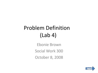 Problem Definition  (Lab 4) Ebonie Brown Social Work 300 October 8, 2008 