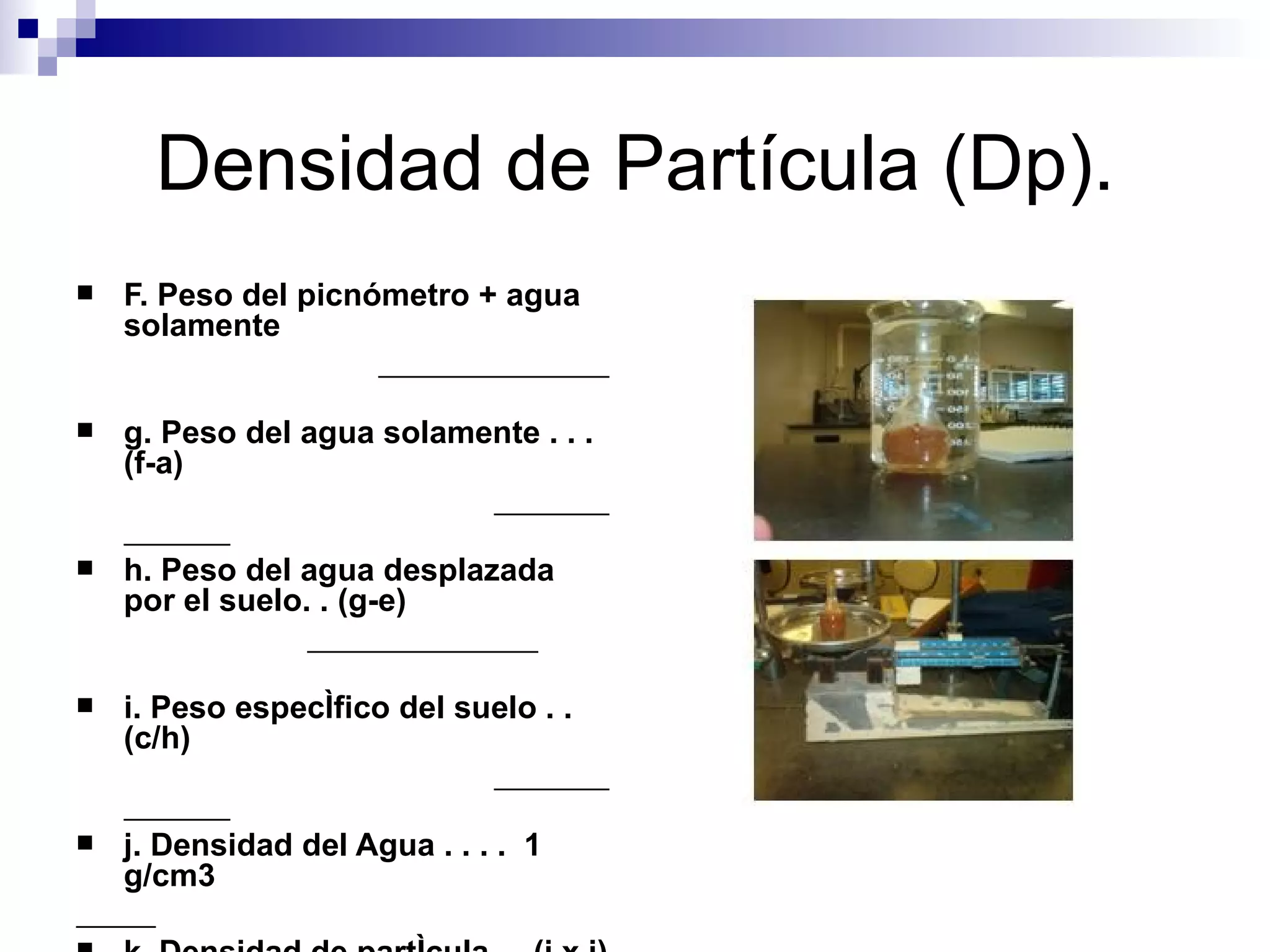 F. Peso del picnómetro + agua solamente g. Peso del agua solamente . . .(f-a) h. Peso del agua desplazada por el suelo. . (g-e) i. Peso específico del suelo . .  (c/h) j. Densidad del Agua . . . .  1 g/cm3 k. Densidad de partícula . . (i x j)  Densidad de Partícula (Dp). 